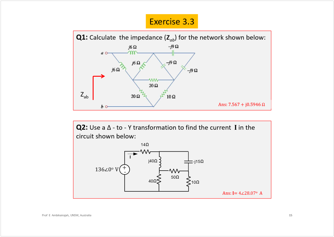 Machine generated alternative text:
Exercise 3.3
15
Prof  E  Ambikairajah, UNSW, Australia
Q1: 
Calculate  the impedance (
Z
ab
) for the network shown below:
ß²­æ éòëêé õ ¶ðòëçìê 
Z
ab
Q2: 
Use a 
-to -Y transformation to find the current
in the 
circuit shown below:
10
-j15
j40
40
ïíê
ð
±  
Ê
ó
õ
50
14
I
ß²­æ ×
±
ß
