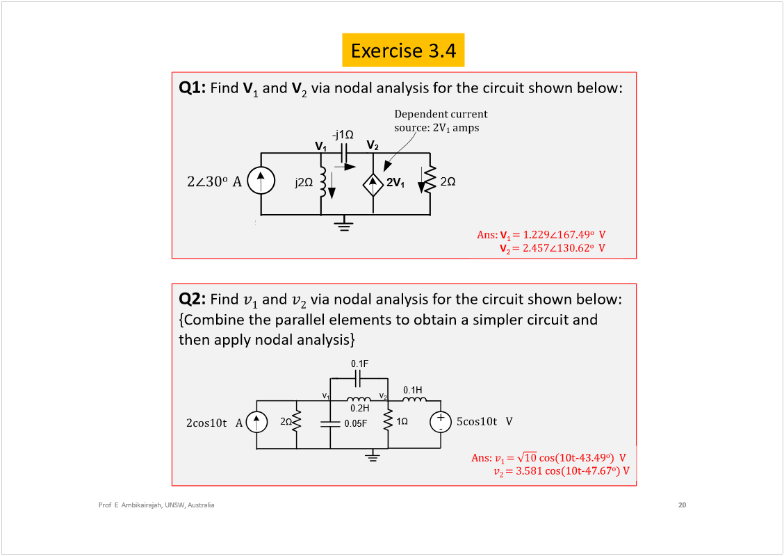 Machine generated alternative text:
Exercise 3.4
20
Prof  E  Ambikairajah, UNSW, Australia
Q1: 
Find 
V
1
and 
V
2
via nodal analysis for the circuit shown below:
Q2: 
Find 
and 
via nodal analysis for the circuit shown below:
{Combine the parallel elements to obtain a simpler circuit and 
then apply nodal analysis}
ß²­æ 
V
1 
±
Ê
V
2 
±
Ê
ß²­æ 
ã 
½±­øïð¬óìíòìç
±
÷  Ê
ã 
½±­øïð¬óìéòêé
±
÷ Ê
v
1
0.2H
î½±­ïð¬  
  
ß
1
I
2
0.1F
0.05F
0.1H
õ
ë½±­ïð¬  
  
Ê
ó
v
2
î
íð
±  
ß
2
-j1
j2
I
V
2
2V
1
V
1
V
2
Ü»°»²¼»²¬ ½«®®»²¬ 
­±«®½»æ îÊ
ï
 ¿³°­
