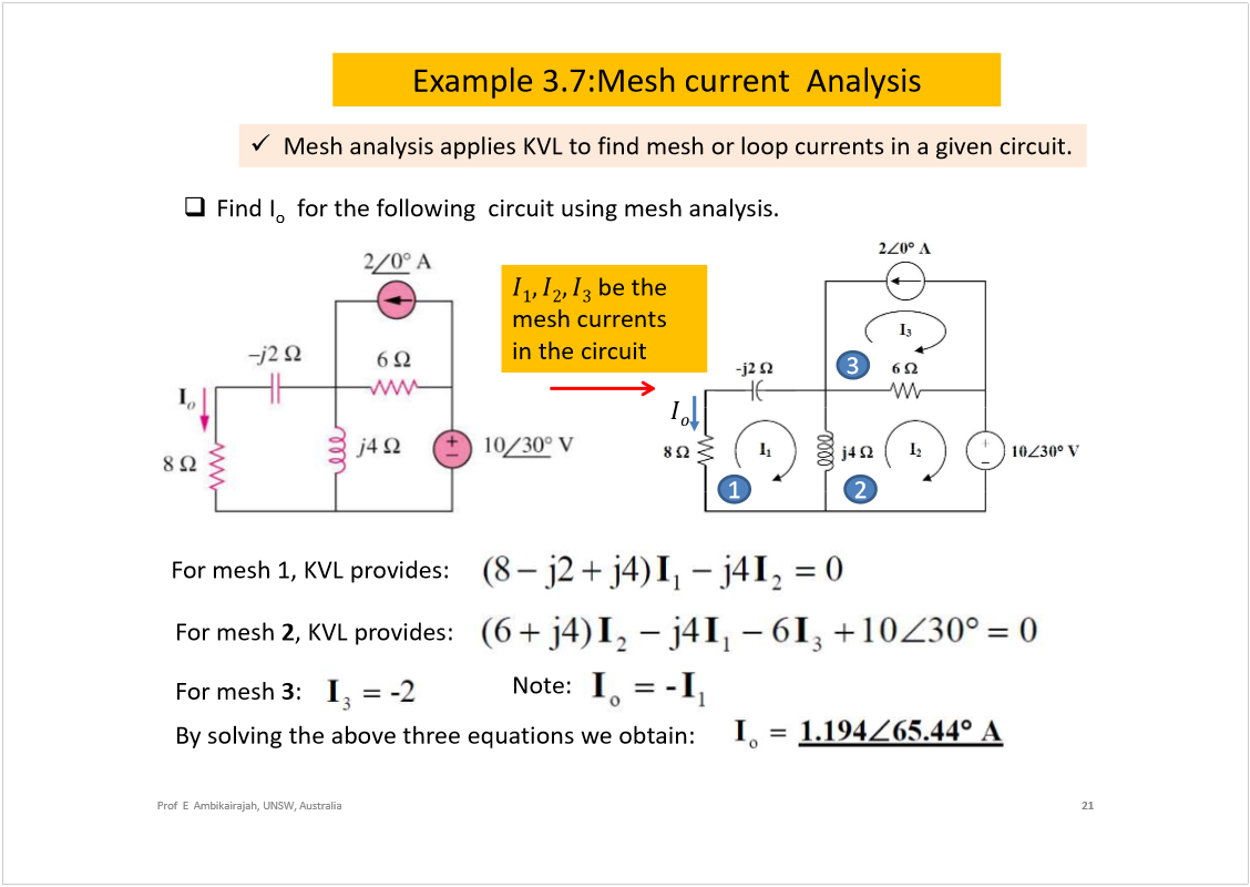 Machine generated alternative text:
Example 3.7:Mesh current  Analysis
21
Prof  E  Ambikairajah, UNSW, Australia
Find I
o
for the following  circuit using mesh analysis.
For mesh 1, KVL provides:
For mesh 
2
, KVL provides:
For mesh 
3
:
Note:
By solving the above three equations we obtain: 
1
2
3
Mesh analysis applies KVL to find mesh or loop currents in a given circuit.
be the 
mesh currents  
in the circuit
