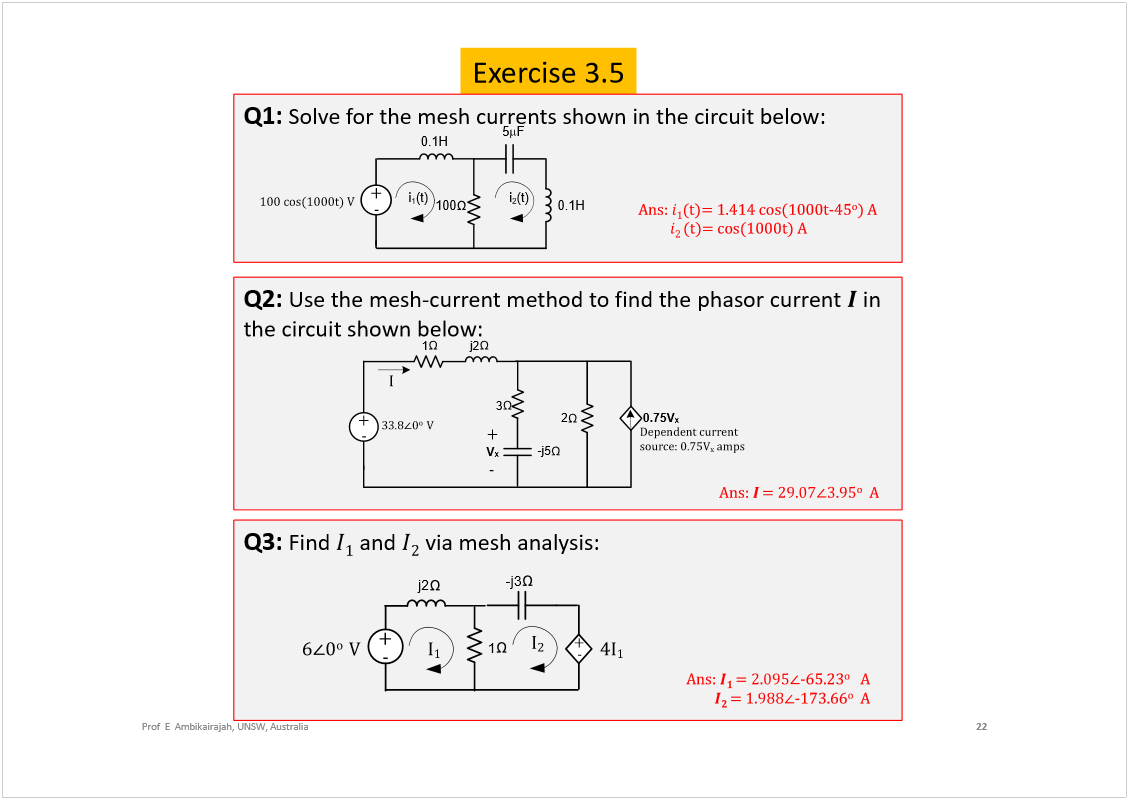 Machine generated alternative text:
Exercise 3.5
22
Prof  E  Ambikairajah, UNSW, Australia
Q2: 
Use the mesh-current method to find the phasorcurrent 
in 
the circuit shown below:
ß²­æ 
±
ß
2
j2
-j5
1
3
õ
ó
ííòè
ð
±  
Ê
V
x
õ
ó
0.75V
x
×
Ü»°»²¼»²¬ ½«®®»²¬ 
­±«®½»æ ðòéëÊ
¨
 ¿³°­
Q1: 
Solve for the mesh currents shown in the circuit below: 
ß²­æ 
ø¬÷ã ïòìïì ½±­øïððð¬óìë
±
÷ ß
ø¬÷ã ½±­øïððð¬÷ ß
100
i
1
(t)
5
F
ïðð ½±­øïððð¬÷ Ê
0.1H
õ
ó
0.1H
i
2
(t)
Q3: 
Find 
and 
via mesh analysis: 
-j3
ê
ð
±  
Ê
1
j2
õ
ó
õ
ó
×
ï
×
î
ì×
ï
ß²­æ 
óêëòîí
±
ß
óïéíòêê
±
ß
