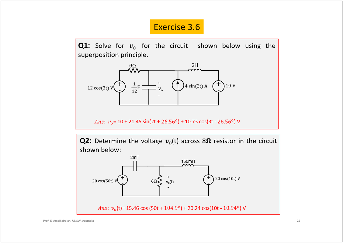 Machine generated alternative text:
Exercise 3.6
26
Prof  E  Ambikairajah, UNSW, Australia
Q1:
Solvefor
forthecircuitshownbelowusingthe
superpositionprinciple.
= 10 + 21.45 sin(2t + 
) + 10.73 cos(3t -
) V 
Q2:
Determinethevoltage
(t)across8
resistorinthecircuit
shownbelow:
(t)= 15.46 cos (50t + 
) + 20.24 cos(10t -
) V 
6
v
o
ïî ½±­øí¬÷ Ê
2H
õ
ó
õ
ó
ïð
  
Ê
ì ­·²øî¬÷ ß
-
+
2mF
8
v
o
(t)
îð ½±­øëð¬÷ Ê
150mH
õ
ó
õ
ó
-
+
îð ½±­øïð¬÷ Ê
