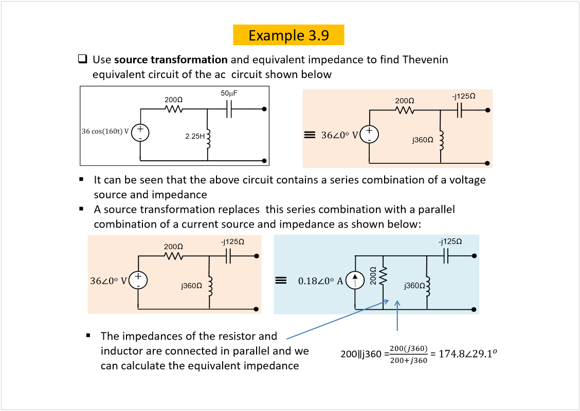 Machine generated alternative text:
ðòïè
ð
±  
ß
-j125
j360
Example 3.9
Use 
source transformation 
and equivalent impedance to find Thevenin
equivalent circuit of the ac  circuit shown below
200
íê ½±­øïêð¬÷ Ê
õ
ó
2.25H
50
F
It can be seen that the above circuit contains a series combination of a voltage 
source and impedance
A source transformation replaces  this series combination with a parallel 
combination of a current source and impedance as shown below:
200
õ
ó
íê
ð
±  
Ê
-j125
j360
200
õ
ó
íê
ð
±  
Ê
-j125
j360
The impedances of the resistor and 
inductor are connected in parallel and we 
can calculate the equivalent impedance
200
j360 =
= 
