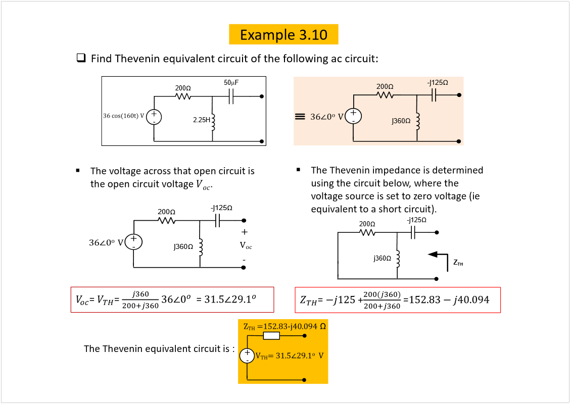 Machine generated alternative text:
Example 3.10
Find Theveninequivalent circuit of the following ac circuit:
200
íê ½±­øïêð¬÷ Ê
õ
ó
2.25H
50
F
200
õ
ó
íê
ð
±  
Ê
-j125
j360
The voltage across that open circuit is 
the open circuit voltage 
.
Ê
±½
200
õ
ó
íê
ð
±  
Ê
-j125
j360
õ
ó
= 
= 
= 
The Theveninimpedance is determined 
using the circuit below, where the 
voltage source is set to zero voltage (ie
equivalent to a short circuit).
= 
+
=
The Theveninequivalent circuit is :  
Ê
ÌØ
ã íïòë
îçòï
±
  Ê
Æ
ÌØ
 ãïëîòèíó¶ìðòðçì
  
õ
ó
200
-j125
j360
Z
TH
