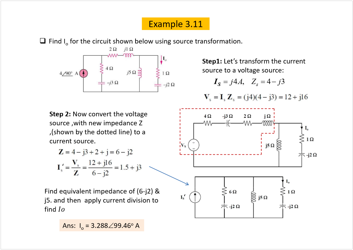 Machine generated alternative text:
Example 3.11
Find I
o
for the circuit shown below using source transformation.
Step1: 
source to a voltage source:
4,43
s
jAZj
S
I
Step 2: 
Now convert the voltage 
source ,with new impedance Z 
,(shown by the dotted line) to a 
current source. 
Find equivalent impedance of (6-j2) & 
j5. and then  apply current division to 
find 
Ans:  I
o
= 3.288
99.46
o
A
