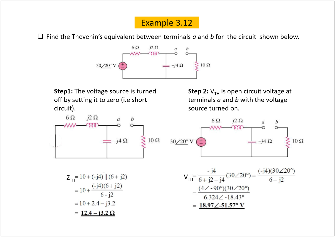 Machine generated alternative text:
Example 3.12
Find the 
equivalent between terminals 
a
and 
b 
for  the circuit  shown below.
Step1: 
The voltage source is turned 
off by setting it to zero (i.eshort 
circuit).
Step 2: 
V
TH
is open circuit voltage at 
terminals 
a
and 
b
with the voltage 
source turned on.
V
TH
Z
TH
