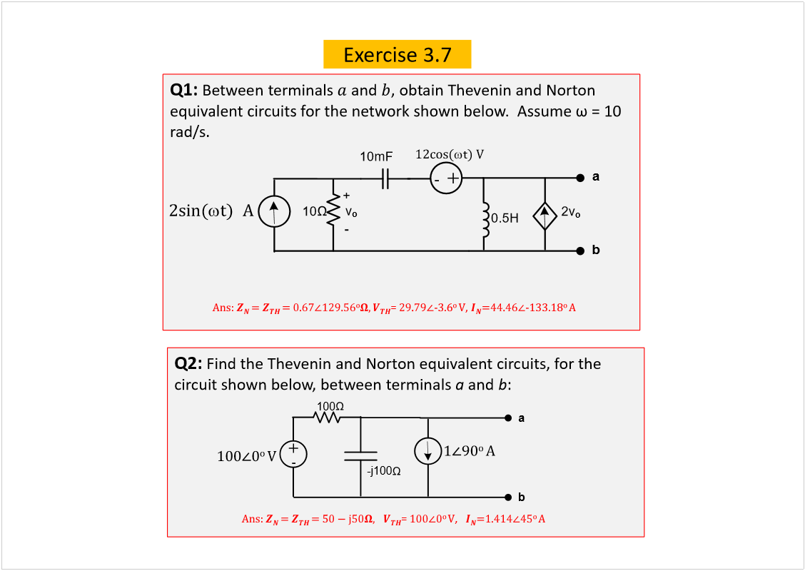 Machine generated alternative text:
Exercise 3.7
Q1: 
Between terminals 
and 
, obtain Theveninand Norton 
rad/s.
ß²­æ 
ã 
±
=
óíòê
± 
Ê
, 
óïííòïè
± 
ß
Q2: 
Find the Theveninand Norton equivalent circuits, for the 
circuit shown below, between terminals 
a
and 
b
:
ß²­æ 
ã 
ã ë
=
± 
Ê
,   
± 
ß
î­·²ø
¬÷ 
  
ß
10
10mF
0.5H
ó
v
o
-
+
ïî½±­ø
t
÷ Ê
a
b
2v
o
100
õ
ó
ïðð
ð
± 
Ê
-j100
ï
çð
± 
ß
a
b
