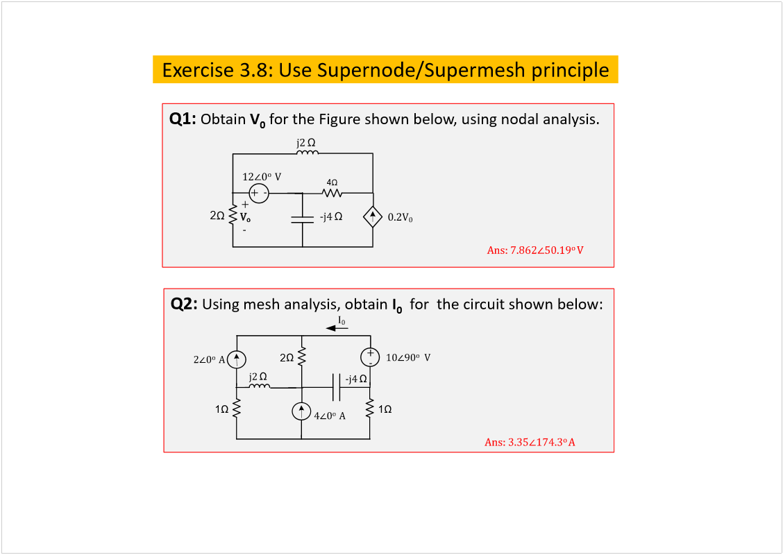 Machine generated alternative text:
Exercise 3.8: Use Supernode/Supermeshprinciple
Q1: 
Obtain 
V
0
for the Figure shown below, using nodal analysis.
ß²­æ 
± 
Ê
Q2: 
Using mesh analysis, obtain 
I
0
for  the circuit shown below:
ß²­æ 
± 
ß
¶î
 
ó
ïî
ð
±  
Ê
4
ðòîÊ
ð
2
Ê
±
õ
ó
ó¶ì
 
¶î
 
1
1
ì
ð
±  
ß
ó¶ì
 
2
î
ð
±  
ß
õ
ó
ïð
çð
±
  Ê
×
ð
 
