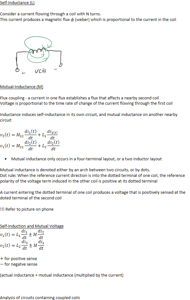 Self-Inductance (L)

Consider a current flowing through a coil with N turns.
This current produces a magnetic flux 𝜙 (weber) which is proportional to the current in the coil





 





Mutual-Inductance (M)

Flux coupling - a current in one flux establishes a flux that affects a nearby second coil
Voltage is proportional to the time rate of change of the current flowing through the first coil

Inductance induces self-inductance in its own circuit, and mutual inductance on another nearby circuit

﷐𝑣﷮2﷯﷐𝑡﷯=﷐𝑀﷮12﷯﷐𝑑﷐𝑖﷮1﷯﷐𝑡﷯﷮𝑑𝑡﷯+﷐𝐿﷮1﷯﷐𝑑﷐𝑖﷮1﷐𝑡﷯﷯﷮𝑑𝑡﷯
﷐𝑣﷮1﷯﷐𝑡﷯=﷐𝑀﷮21﷯﷐𝑑﷐𝑖﷮2﷯﷐𝑡﷯﷮𝑑𝑡﷯+﷐𝐿﷮2﷯﷐𝑑﷐𝑖﷮2﷯﷐𝑡﷯﷮𝑑𝑡﷯
Mutual inductance only occurs in a four-terminal layout, or a two inductor layout


Mutual inductance is denoted either by an arch between two circuits, or by dots.
Dot rule: When the reference current direction is into the dotted terminal of one coil, the reference polarity of the voltage term induced in the other coil is positive at its dotted terminal

A current entering the dotted terminal of one coil produces a voltage that is positively sensed at the doted terminal of the second coil

!!! Refer to picture on phone


Self-Induction and Mutual Voltage
﷐𝑣﷮1﷯﷐𝑡﷯=﷐𝐿﷮1﷯﷐𝑑﷐𝑖﷮1﷯﷮𝑑𝑡﷯±𝑀﷐𝑑﷐𝑖﷮2﷯﷮𝑑𝑡﷯
﷐𝑣﷮2﷯﷐𝑡﷯=﷐𝐿﷮2﷯﷐𝑑﷐𝑖﷮2﷯﷮𝑑𝑡﷯±𝑀﷐𝑑﷐𝑖﷮1﷯﷮𝑑𝑡﷯

+ for positive sense
− for negatve sense

(actual inductance + mutual inductance (multiplied by the current)



Analysis of circuits containing coupled coils
Ink Drawings
Ink Drawings
Ink Drawings
￼
￼￼￼￼
