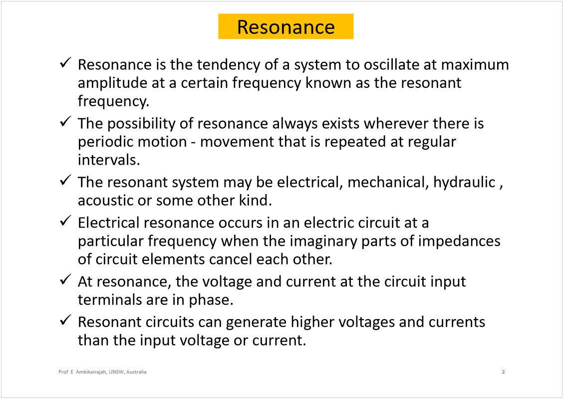 Machine generated alternative text:
Resonance
Resonanceis the tendency of a system to oscillate at maximum 
amplitude at a certain frequency known as the resonant 
frequency. 
The possibility of resonance always exists wherever there is 
periodic motion -movement that is repeated at regular 
intervals.
The resonant system may be electrical, mechanical, hydraulic , 
acoustic or some other kind.
Electrical resonanceoccurs in an electric circuitat a 
particularfrequencywhen the imaginary parts ofimpedances 
of circuit elements cancel each other. 
At resonance, the voltage and current at the circuit input 
terminals are in phase.
Resonant circuits can generate higher voltages and currents 
than the input voltage or current.
2
Prof  E  Ambikairajah, UNSW, Australia
