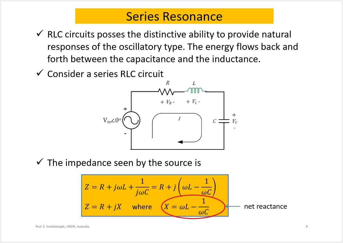 Machine generated alternative text:
Series Resonance
RLC circuits posses the distinctive ability to provide natural 
responses of the oscillatory type. The energy flows back and 
forth between the capacitance and the inductance.
Consider a series RLC circuit
The impedance seen by the source is
3
Prof  E  Ambikairajah, UNSW, Australia
net reactance
