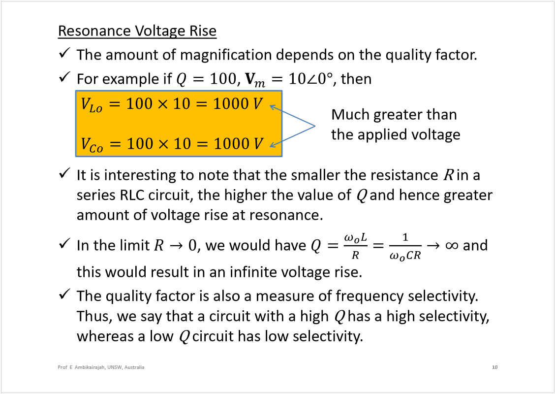 Machine generated alternative text:
Resonance Voltage Rise
The amount of magnification depends on the quality factor.
For example if 
, 
, then 
It is interesting to note that the smaller the resistance 
in a 
series RLC circuit, the higher the value of 
and hence greater 
amount of voltage rise at resonance.
In the limit 
, we would have 
and 
this would result in an infinite voltage rise.
The quality factor is also a measure of frequency selectivity. 
Thus, we say that a circuit with a high 
has a high selectivity, 
whereas a low 
circuit has low selectivity.
10
Prof  E  Ambikairajah, UNSW, Australia
Much greater than 
the applied voltage
