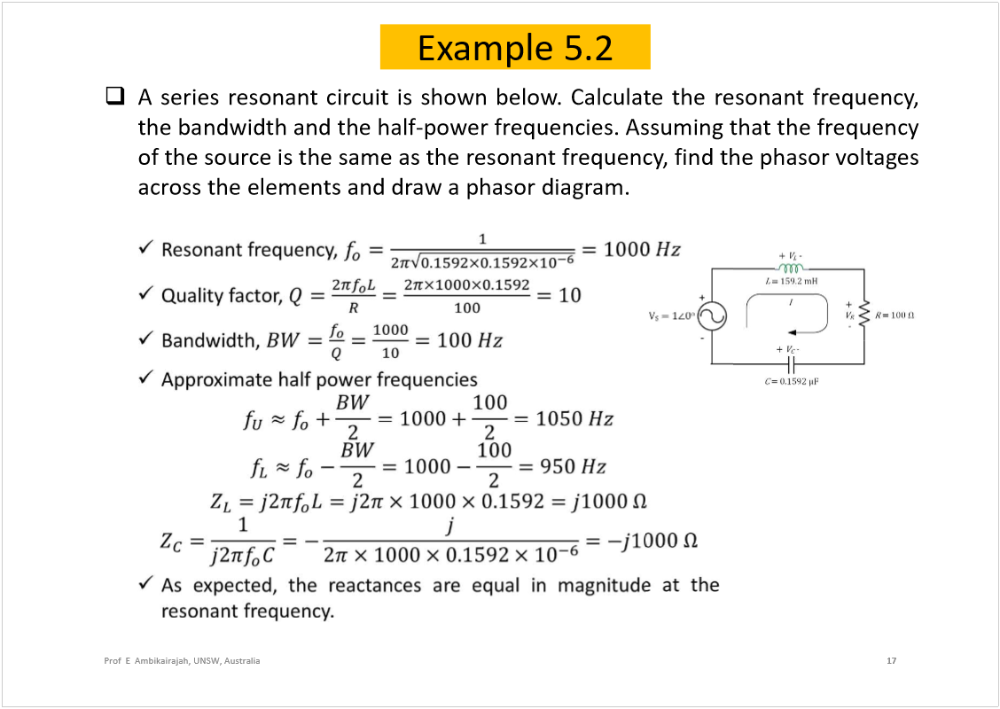 Machine generated alternative text:
Example 5.2
Aseriesresonantcircuitisshownbelow.Calculatetheresonantfrequency,
thebandwidthandthehalf-powerfrequencies.Assumingthatthefrequency
ofthesourceisthesameastheresonantfrequency,findthephasorvoltages
acrosstheelementsanddrawaphasordiagram.
17
Prof  E  Ambikairajah, UNSW, Australia
