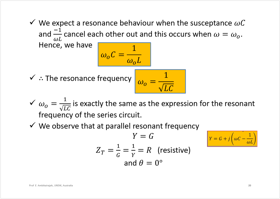 Machine generated alternative text:
We expect a resonance behaviourwhen the susceptance
and 
cancel each other out and this occurs when 
. 
Hence, we have 
The resonance frequency
is exactly the same as the expression for the resonant 
frequency of the series circuit.
We observe that at parallel resonant frequency
(resistive)
and 
20
Prof  E  Ambikairajah, UNSW, Australia
