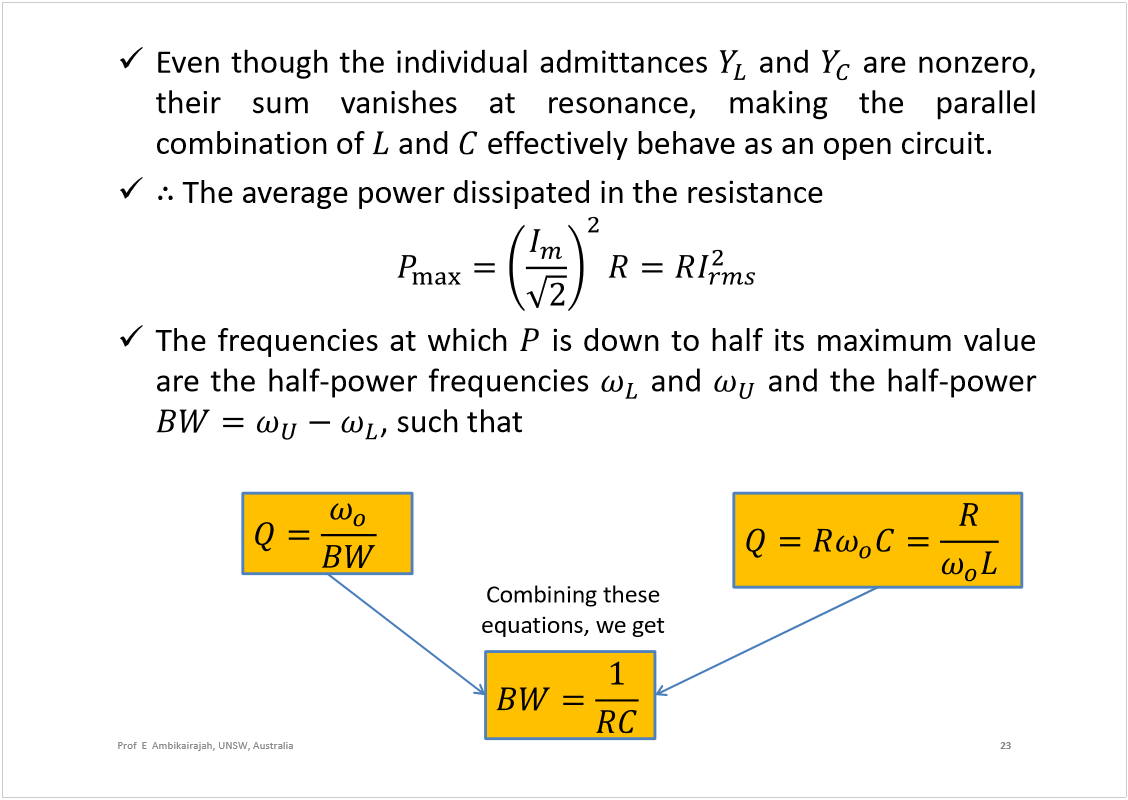 Machine generated alternative text:
Eventhoughtheindividualadmittances
and
arenonzero,
theirsumvanishesatresonance,makingtheparallel
combinationof
and
effectivelybehaveasanopencircuit.
Theaveragepowerdissipatedintheresistance
Thefrequenciesatwhich
isdowntohalfitsmaximumvalue
arethehalf-powerfrequencies
and
andthehalf-power
,suchthat
23
Prof  E  Ambikairajah, UNSW, Australia
Combining these 
equations, we get
