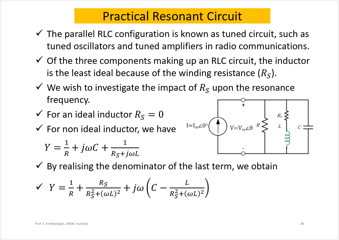 Machine generated alternative text:
Practical Resonant Circuit
The parallelRLC configuration is known as tuned circuit, such as 
tuned oscillators and tuned amplifiers in radio communications.
Of the three components making up an RLC circuit, the inductor 
is the least ideal because of the winding resistance (
).
We wish to investigate the impact of 
upon the resonance 
frequency.
For an ideal inductor 
For non ideal inductor, we have
By realisingthe denominator of the last term, we obtain
25
Prof  E  Ambikairajah, UNSW, Australia
