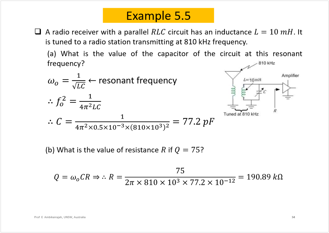 Machine generated alternative text:
Example 5.5
Aradioreceiverwithaparallel
circuithasaninductance
.It
istunedtoaradiostationtransmittingat810kHzfrequency.
(a)Whatisthevalueofthecapacitorofthecircuitatthisresonant
frequency?
resonantfrequency
(b) What is the value of resistance 
if 
?
34
Prof  E  Ambikairajah, UNSW, Australia
