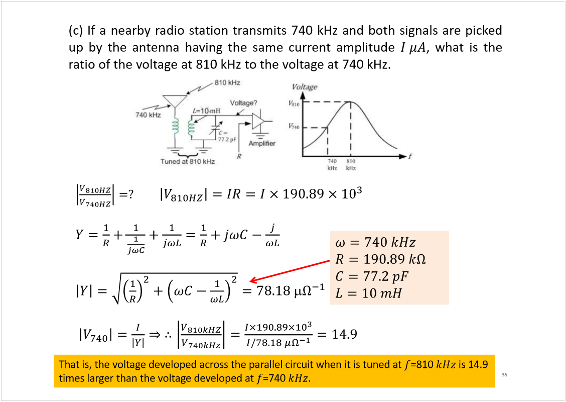 Machine generated alternative text:
35
Prof  E  Ambikairajah, UNSW, Australia
(c)Ifanearbyradiostationtransmits740kHzandbothsignalsarepicked
upbytheantennahavingthesamecurrentamplitude
,whatisthe
ratioofthevoltageat810kHztothevoltageat740kHz.
That is, the voltage developed across the parallel circuit when it is tuned at 
=810 
is 14.9 
times larger than the voltage developed at 
=740 
.
