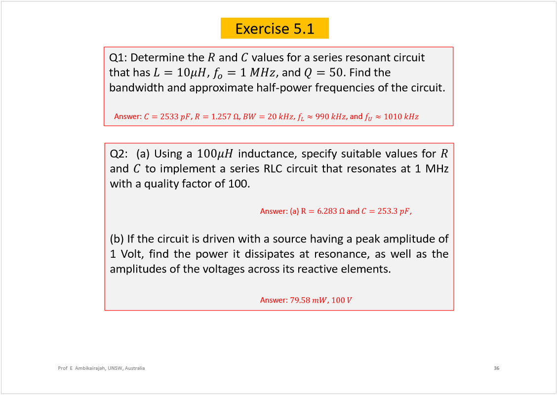 Machine generated alternative text:
36
Prof  E  Ambikairajah, UNSW, Australia
Exercise 5.1
Q1: Determine the 
and 
values for a series resonant circuit 
that has 
, 
, and 
. Find the 
bandwidth and approximate half-power frequencies of the circuit.
Answer: 
, 
, 
, 
, and 
Q2:(a)Usinga
inductance,specifysuitablevaluesfor
and
toimplementaseriesRLCcircuitthatresonatesat1MHz
withaqualityfactorof100.
Answer:(a)
and
,
(b)Ifthecircuitisdrivenwithasourcehavingapeakamplitudeof
1Volt,findthepoweritdissipatesatresonance,aswellasthe
amplitudesofthevoltagesacrossitsreactiveelements.
Answer: 
, 
