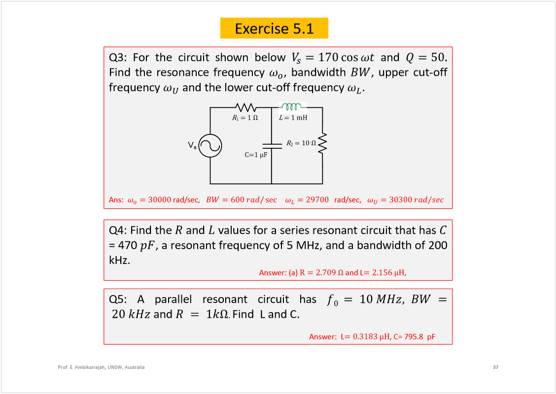 Machine generated alternative text:
37
Prof  E  Ambikairajah, UNSW, Australia
Exercise 5.1
Q3:Forthecircuitshownbelow
and
Findtheresonancefrequency
,bandwidth
,uppercut-off
frequency
andthelowercut-offfrequency
.
Ans:
rad/sec
rad/sec,
Q4:Findthe
and
valuesforaseriesresonantcircuitthathas
=470
,aresonantfrequencyof5MHz,andabandwidthof200
kHz.
Answer:(a)
andL
,
Ýãï kÚ
î
 ã ïð 
ï
 ã ï 
 ã ï ³Ø 
V
s
Q5:Aparallelresonantcircuithas
and
.
FindLandC.
Answer:L
,C=795.8pF
