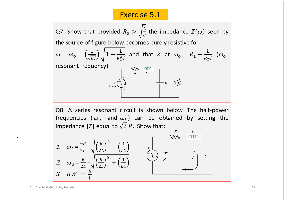 Machine generated alternative text:
39
Prof  E  Ambikairajah, UNSW, Australia
Exercise 5.1
Q7:Showthatprovided
theimpedance
seenby
thesourceoffigurebelowbecomespurelyresistivefor
andthat
at
(
-
resonantfrequency)
Ý
î
  
ï
 
 
õ
ó
Q8:Aseriesresonantcircuitisshownbelow.Thehalf-power
frequencies(
and
)canbeobtainedbysettingthe
impedance|Z|equalto
.Showthat:
=
+
=
+
. 
+
-
