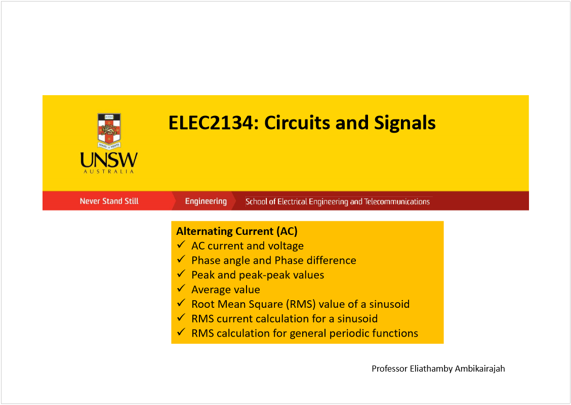 Machine generated alternative text:
ELEC2134: Circuits and Signals
Professor Eliathamby Ambikairajah
Alternating Current (AC)
AC current and voltage
Phase angle and Phase difference
Peak and peak-peak values
Average value 
Root Mean Square (RMS) value of a sinusoid
RMS current calculation for a sinusoid
RMS calculation for general periodic functions
