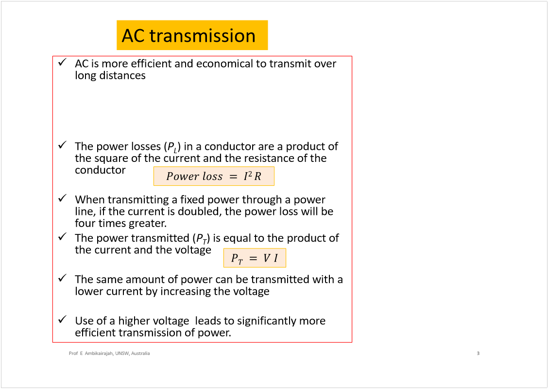 Machine generated alternative text:
AC is more efficient and economical to transmit over 
long distances
AC voltage may be increased or decreased with a 
transformer
The power losses (
P
L
) in a conductor are a product of 
the square of the current and the resistance of the 
conductor
When transmitting a fixed power through a power 
line, if the current is doubled, the power loss will be 
four times greater. 
The power transmitted (
P
T
) is equal to the product of 
the current and the voltage 
The same amount of power can be transmitted with a 
lower current by increasing the voltage
Use of a higher voltage  leads to significantly more 
efficient transmission of power.
3
Prof  E  Ambikairajah, UNSW, Australia
AC transmission
Note: 
DC cannot be stepped-up 
or stepped-down by a 
transformer 
Note:  
High voltage DC 
transmission (HVDC) is 
becoming  available but tend 
to be more expensive, less 
efficient over short distances.
