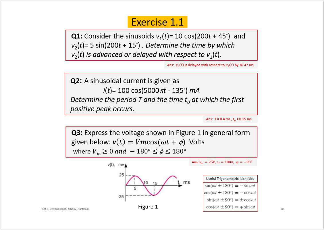 Machine generated alternative text:
Prof  E  Ambikairajah, UNSW, Australia
Q1: 
Consider the sinusoids 
v
1
(
t
)
= 
10 cos(200
t
+ 45
)and
v
2
(
t
)
=
5 sin(200
t
+ 15
)
. Determine the time by which 
v
2
(
t
)
is advanced or delayed with respect to v
1
(
t
)
. 
10
Exercise 1.1
Ans:  
is delayed with respect to 
by 10.47 ms
Q2
: 
A sinusoidal current is given as 
i
(
t
)
= 
100 cos(5000
t -
135
)
mA
Determine the period T and the time t
0
at which the first 
positive peak occurs.
Ans:  T = 0.4 ms, 
t
0
= 0.15 ms
Q3: 
Express the voltage shown in Figure 1 in general form 
given below: 
v
Volts
where 
Figure 1
Ans
