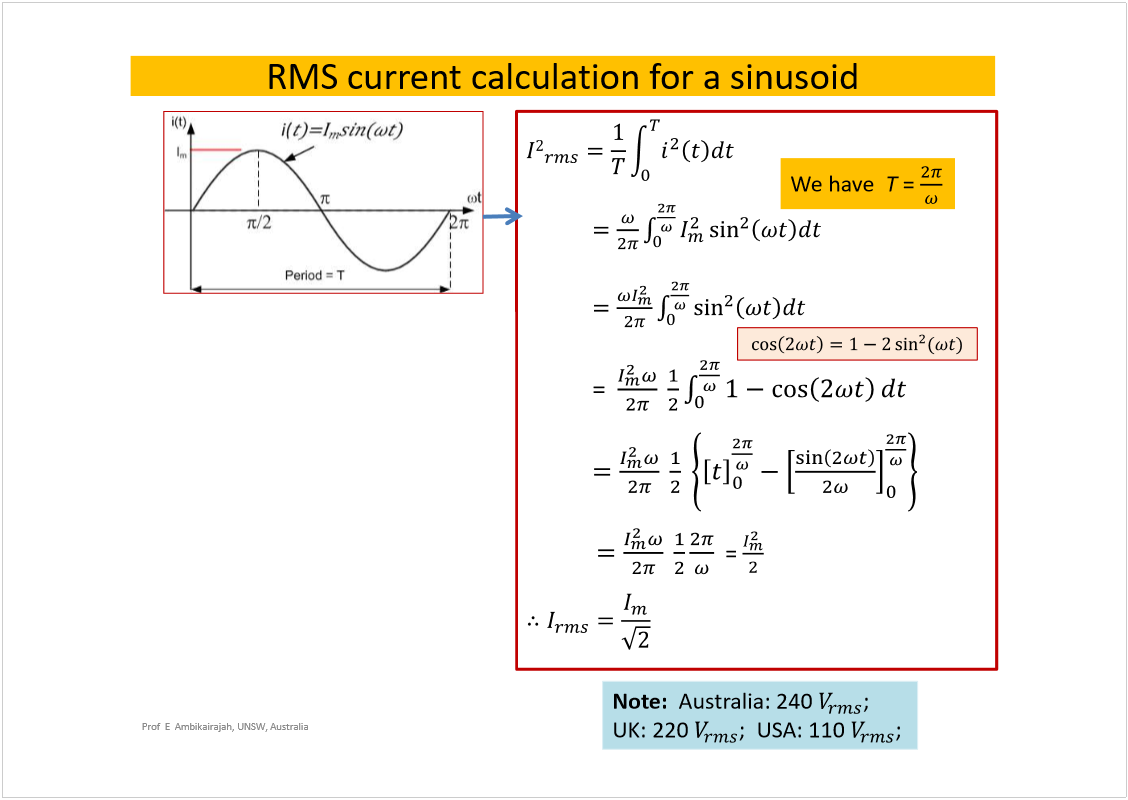 Machine generated alternative text:
Prof  E  Ambikairajah, UNSW, Australia
RMS current calculation for a sinusoid
=  
= 
We have  
T 
=
Note: 
We usually quote most AC  
voltages as RMS rather than peak 
value. If 
is 240 V, then 
Note:  
Australia: 240 
; 
UK: 220
;  USA: 110 
; 
