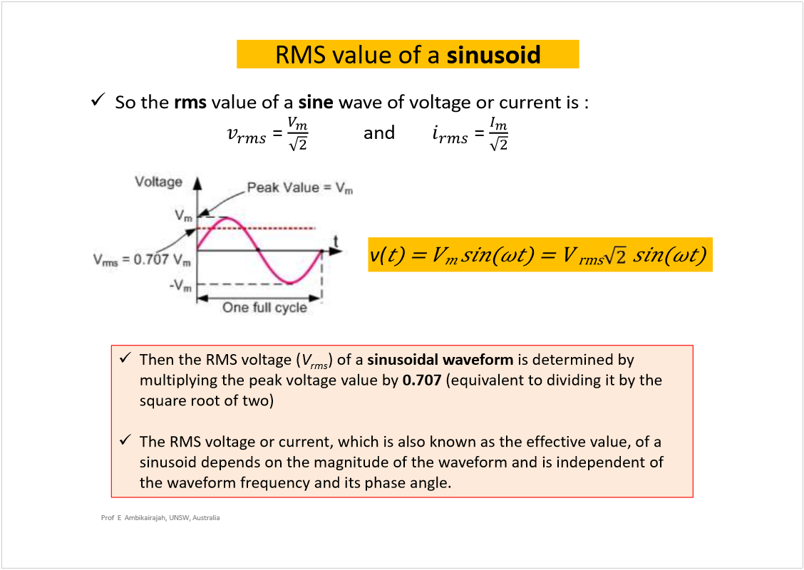 Machine generated alternative text:
Prof  E  Ambikairajah, UNSW, Australia
So the 
rms
value of a 
sine
wave of voltage or current is :
= 
and 
= 
RMS value of a 
sinusoid
Then the RMS voltage (
V
rms
) of a 
sinusoidal waveform
is determined by 
multiplying the peak voltage value by 
0.707
(equivalent to dividing it by the 
square root of two)
The RMS voltage or current, which is also known as the effective value, of a 
sinusoid depends on the magnitude of the waveform and is independent of 
the waveform frequency and its phase angle.
v(
