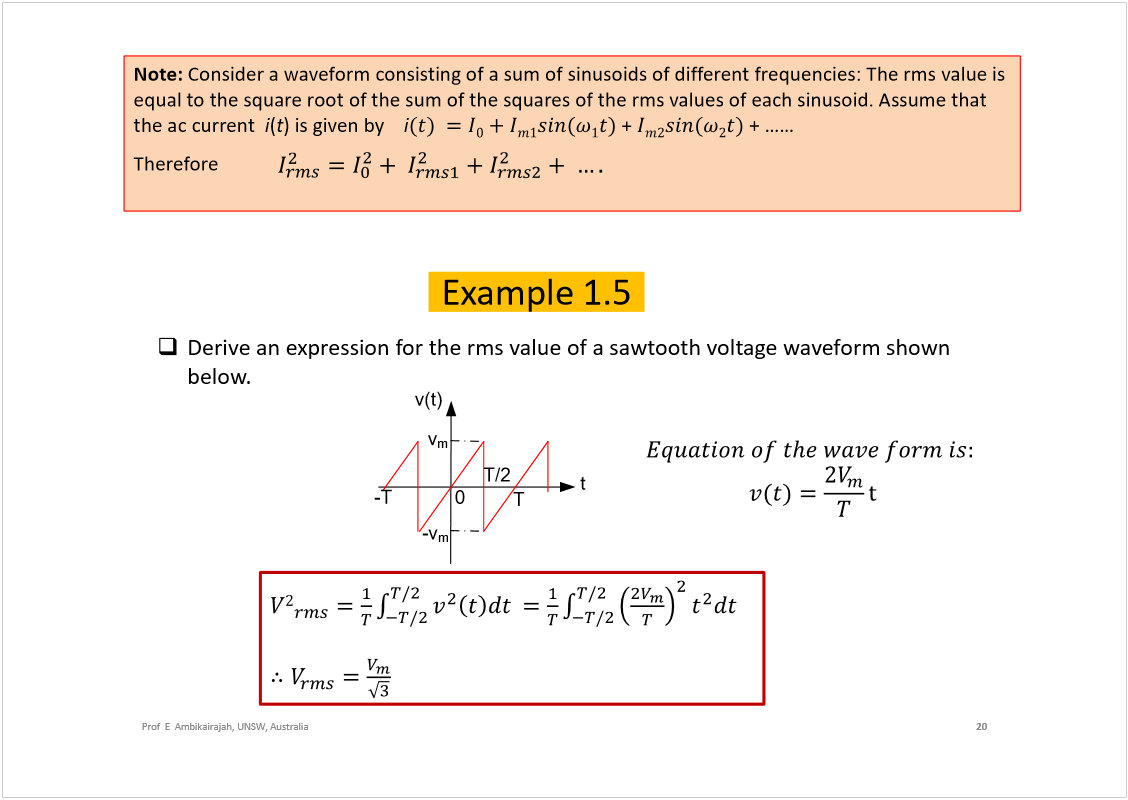 Machine generated alternative text:
Prof  E  Ambikairajah, UNSW, Australia
20
Example 1.5
Derive an expression for the rmsvalue of a sawtooth voltage waveform shown 
below.
t
0
v
m
T
T/2
v(t)
-v
m
-T
Note: 
Consider a waveform consisting of a sum of sinusoids of different frequencies: The rmsvalue is 
equal to the square root of the sum of the squares of the rmsvalues of each sinusoid. Assume that 
the ac current  
i
(
t
) is given by    
i
+ 
Therefore    
