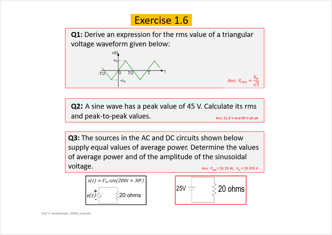 Machine generated alternative text:
Prof  E  Ambikairajah, UNSW, Australia
20ohms
+
-
v(
v(
20ohms
25V
Exercise 1.6
Q1: 
Derive an expression for the rmsvalue of a triangular 
voltage waveform given below:
Q2
: 
A sine wave has a peak value of 45 V. Calculate its rms
and peak-to-peak values. 
Q3: 
The sources in the AC and DC circuits shown below 
supply equal values of average power. Determine the values 
of average power and of the amplitude of the sinusoidal 
voltage.
Ans: 31.8 V and 90 V pk-pk
Ans:  P
ave 
= 31.25 W,  V
m
= 35.355 V
0
T
t
T/2
-T/2
-v
m
v
m
v(t)
