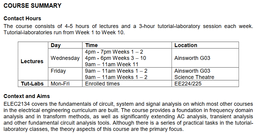 Machine generated alternative text:
COURSE SUMMARY 
Contact Hours 
The course consists of 4-5 hours of lectures and a 3-hour tutorial-laboratory session each week. 
Tutorial-laboratories run from Week 1 to Week 10. 
Wednesday 
Lectures 
Friday 
Tut-Labs Mon-Fri 
Context and Aims 
Time 
4pm - 7pm Weeks 1 —2 
4pm - 6pm Weeks 3 10 
9am — llam Week 11 
9am — llam Weeks 1 —2 
9am — llam Weeks 1 —2 
Enrolled times 
Location 
Ainsworth G03 
Ainsworth G03 
Science Theatre 
EE224/225 
ELEC2134 covers the fundamentals of circuit, system and signal analysis on which most other courses 
in the electrical engineering curriculum are built. The course provides a foundation in frequency domain 
analysis and in transform methods, as well as significantly extending AC analysis, transient analysis 
and other fundamental circuit analysis tools. Although there is a series of practical tasks in the tutorial- 
laboratory classes, the theory aspects of this course are the primary focus. 