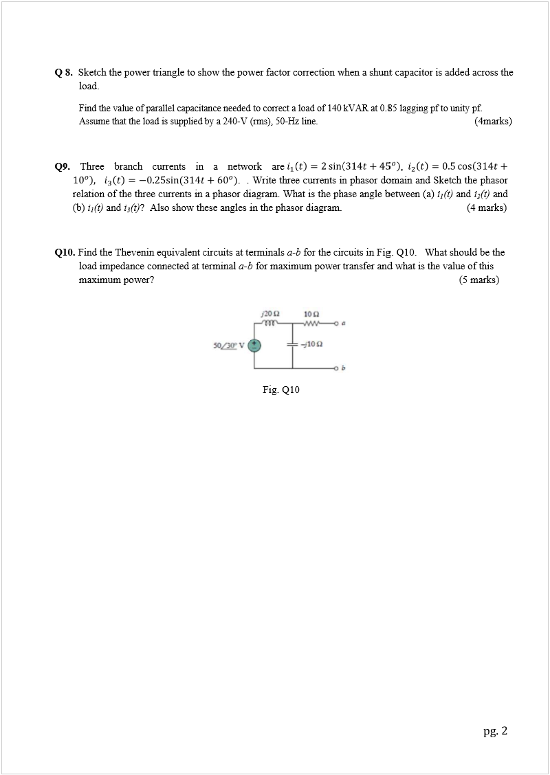 Machine generated alternative text:
Q
Q
9
Q
1
8.
Sketch 
t
load.
Find the 
Assume 
9
.
 Three 
relation 
o
(b)
i
1
(t) 
a
1
0.
 Find th
e
load im
p
maxim
u
t
he power t
r
value of pa
r
that the loa
d
branch c
u
o
f the three 
a
nd
i
3
(t)
?A
e
 Thevenin 
p
edance co
n
u
m power?  
r
iangle to s
h
r
allel capaci
t
d
 is supplied 
u
rrents i
n
currents in 
A
lso show t
h
equivalent
c
n
nected at 
t
h
ow the po
w
t
ance neede
d
by a 240-V 
a netw
o
.  . 
a phasor d
i
h
ese angles 
i
c
ircuits at t
e
t
erminal 
a-
b
w
er factor 
c
d
 to correct a 
(rms), 50-H
z
o
rk are
Write thre
e
i
agram. W
h
i
n the phas
o
e
rminals 
a
-
b
b
 for maxi
m
Fig. Q1
0
c
orrection
w
load of 140 
z
 line. 
    
e
 currents i
n
h
at is the p
h
o
r diagram. 
b
for the ci
r
m
um power 
0
w
hen a shun
t
kVAR at 0.
8
n
 phasor d
o
h
ase angle 
b
r
cuits in Fi
g
t
ransfer an
d
n
t capacito
r
i
8
5 lagging p
f
,
o
main and 
S
b
etween (a) 
g
. Q10.   W
h
d
 what is th
i
s added ac
r
f
 to unity pf.
      (
4
S
ketch the 
p
i
1
(t)
 and 
i
2
(
   (4 
m
h
atshould
b
e
 value of t
h
(5 m
a
r
oss the 
4
marks) 
p
hasor
(
t)
 and  
m
arks)
b
e the 
h
is
a
rks)
