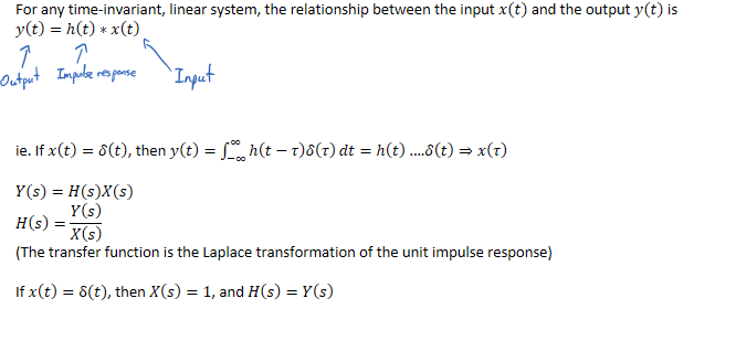 For any time-invariant, linear system, the relationship between the input 𝑥(𝑡) and the output 𝑦(𝑡) is
𝑦﷐𝑡﷯=ℎ﷐𝑡﷯∗𝑥﷐𝑡﷯





ie. If 𝑥﷐𝑡﷯=𝛿﷐𝑡﷯, then 𝑦﷐𝑡﷯=﷐−∞﷮∞﷮ℎ﷐𝑡−𝜏﷯𝛿﷐𝜏﷯﷯𝑑𝑡=ℎ﷐𝑡﷯ .…𝛿﷐𝑡﷯⇒𝑥﷐𝜏﷯

𝑌﷐𝑠﷯=𝐻﷐𝑠﷯𝑋﷐𝑠﷯
𝐻﷐𝑠﷯=﷐𝑌﷐𝑠﷯﷮𝑋﷐𝑠﷯﷯
(The transfer function is the Laplace transformation of the unit impulse response)

If 𝑥﷐𝑡﷯=δ(𝑡), then 𝑋﷐𝑠﷯=1, and 𝐻﷐𝑠﷯=𝑌﷐𝑠﷯



￼￼￼￼￼
￼￼￼￼￼
