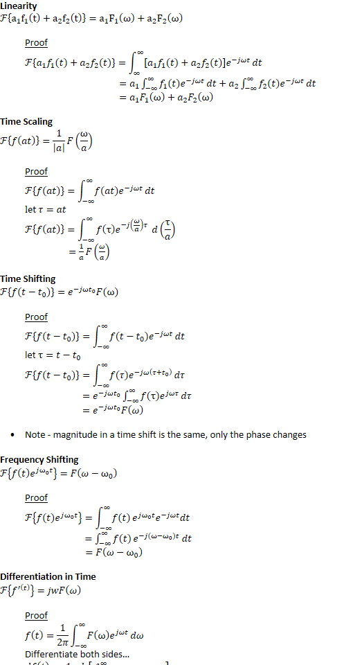 Linearity
ℱ﷐﷐a﷮1﷯﷐f﷮1﷯﷐t﷯+﷐a﷮2﷯﷐f﷮2﷯﷐t﷯﷯=﷐a﷮1﷯﷐F﷮1﷯﷐ω﷯+﷐a﷮2﷯﷐F﷮2﷯﷐ω﷯
Proof
ℱ﷐﷐𝑎﷮1﷯﷐𝑓﷮1﷯﷐𝑡﷯+﷐𝑎﷮2﷯﷐𝑓﷮2﷯﷐𝑡﷯﷯=﷐∞﷮∞﷮﷐﷐𝑎﷮1﷯﷐𝑓﷮1﷯﷐𝑡﷯+﷐𝑎﷮2﷯﷐𝑓﷮2﷯﷐𝑡﷯﷯﷐𝑒﷮−𝑗𝜔𝑡﷯﷯𝑑𝑡
                                         =﷐𝑎﷮1﷯﷐−∞﷮∞﷮﷐𝑓﷮1﷯﷐𝑡﷯﷐𝑒﷮−𝑗𝜔𝑡﷯﷯𝑑𝑡+﷐𝑎﷮2﷯﷐−∞﷮∞﷮﷐𝑓﷮2﷯﷐𝑡﷯﷐𝑒﷮−𝑗𝜔𝑡﷯﷯𝑑𝑡
                                         =﷐𝑎﷮1﷯﷐𝐹﷮1﷯﷐ω﷯+﷐𝑎﷮2﷯﷐𝐹﷮2﷯﷐ω﷯


Time Scaling

Proof
ℱ﷐𝑓﷐𝑎𝑡﷯﷯=﷐−∞﷮∞﷮𝑓﷐𝑎𝑡﷯﷐𝑒﷮−𝑗𝜔𝑡﷯﷯𝑑𝑡
let 𝜏=𝑎𝑡 
ℱ﷐𝑓﷐𝑎𝑡﷯﷯=﷐−∞﷮∞﷮𝑓﷐τ﷯﷐𝑒﷮−𝑗﷐﷐𝜔﷮𝑎﷯﷯𝜏﷯﷯ 𝑑﷐﷐τ﷮𝑎﷯﷯
                   =﷐1﷮𝑎﷯𝐹﷐﷐𝜔﷮𝑎﷯﷯

ℱ﷐𝑓﷐𝑎𝑡﷯﷯=﷐1﷮﷐𝑎﷯﷯𝐹﷐﷐ω﷮𝑎﷯﷯
Time Shifting
ℱ﷐𝑓﷐𝑡−﷐𝑡﷮0﷯﷯﷯=﷐𝑒﷮−𝑗ω﷐𝑡﷮0﷯﷯𝐹﷐ω﷯
Proof
ℱ﷐𝑓﷐𝑡−﷐𝑡﷮0﷯﷯﷯=﷐−∞﷮∞﷮𝑓﷐𝑡−﷐𝑡﷮0﷯﷯﷐𝑒﷮−𝑗𝜔𝑡﷯﷯𝑑𝑡
let τ=𝑡−﷐𝑡﷮0﷯
ℱ﷐𝑓﷐𝑡−﷐𝑡﷮0﷯﷯﷯=﷐−∞﷮∞﷮𝑓﷐𝜏﷯﷐𝑒﷮−𝑗𝜔﷐𝜏+﷐𝑡﷮0﷯﷯﷯﷯𝑑𝜏
                         =﷐𝑒﷮−𝑗𝜔﷐𝑡﷮0﷯﷯﷐−∞﷮∞﷮𝑓﷐τ﷯﷐𝑒﷮𝑗𝜔𝜏﷯﷯𝑑𝜏
                         =﷐𝑒﷮−𝑗𝜔﷐𝑡﷮0﷯﷯𝐹﷐𝜔﷯

Note - magnitude in a time shift is the same, only the phase changes


Frequency Shifting
ℱ﷐𝑓﷐𝑡﷯﷐𝑒﷮𝑗﷐ω﷮0﷯𝑡﷯﷯=𝐹﷐𝜔−﷐ω﷮0﷯﷯
Proof
ℱ﷐𝑓﷐𝑡﷯﷐𝑒﷮𝑗﷐ω﷮0﷯𝑡﷯﷯=﷐−∞﷮∞﷮𝑓﷐𝑡﷯﷯﷐𝑒﷮𝑗﷐ω﷮0﷯𝑡﷯﷐𝑒﷮−𝑗𝜔𝑡﷯𝑑𝑡
                          =﷐−∞﷮∞﷮𝑓﷐𝑡﷯﷯﷐𝑒﷮−𝑗(ω−﷐ω﷮0﷯)𝑡﷯ 𝑑𝑡
                           =𝐹﷐𝜔−﷐ω﷮0﷯﷯


Differentiation in Time
ℱ﷐﷐𝑓﷮′﷐𝑡﷯﷯﷯=𝑗𝑤𝐹﷐𝜔﷯
Proof
𝑓﷐𝑡﷯=﷐1﷮2𝜋﷯﷐−∞﷮∞﷮𝐹﷐ω﷯﷐𝑒﷮𝑗𝜔𝑡﷯﷯𝑑𝜔
Differentiate both sides…
﷐𝑑𝑓﷐𝑡﷯﷮𝑑𝑡﷯=﷐1﷮2𝜋﷯﷐𝑑﷮𝑑𝑡﷯﷐﷐−∞﷮∞﷮𝐹﷐ω﷯﷐𝑒﷮𝑗𝜔𝑡﷯﷯𝑑𝜔﷯ 

