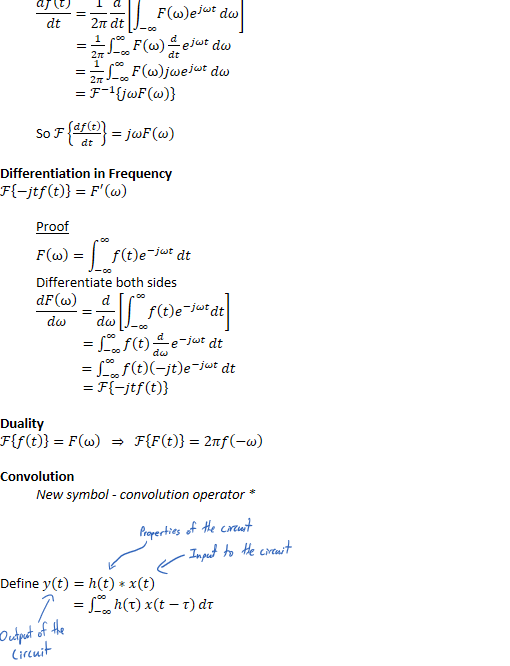 ﷐𝑑𝑓﷐𝑡﷯﷮𝑑𝑡﷯=﷐1﷮2𝜋﷯﷐𝑑﷮𝑑𝑡﷯﷐﷐−∞﷮∞﷮𝐹﷐ω﷯﷐𝑒﷮𝑗𝜔𝑡﷯﷯𝑑𝜔﷯ 
            =﷐1﷮2𝜋﷯﷐−∞﷮∞﷮𝐹﷐ω﷯﷐𝑑﷮𝑑𝑡﷯﷐𝑒﷮𝑗𝜔𝑡﷯﷯𝑑𝜔
            =﷐1﷮2𝜋﷯﷐−∞﷮∞﷮𝐹﷐ω﷯𝑗𝜔﷐𝑒﷮𝑗𝜔𝑡﷯﷯𝑑𝜔
            =﷐ℱ﷮−1﷯﷐𝑗𝜔𝐹﷐𝜔﷯﷯

So ℱ﷐﷐𝑑𝑓﷐𝑡﷯﷮𝑑𝑡﷯﷯=𝑗𝜔𝐹﷐𝜔﷯

Differentiation in Frequency
ℱ﷐−𝑗𝑡𝑓﷐𝑡﷯﷯=﷐𝐹﷮′﷯﷐𝜔﷯
Proof
𝐹﷐ω﷯=﷐−∞﷮∞﷮𝑓﷐𝑡﷯﷐𝑒﷮−𝑗𝜔𝑡﷯﷯𝑑𝑡
Differentiate both sides
﷐𝑑𝐹﷐ω﷯﷮𝑑𝜔﷯=﷐𝑑﷮𝑑𝜔﷯﷐﷐−∞﷮∞﷮𝑓﷐𝑡﷯﷐𝑒﷮−𝑗𝜔𝑡﷯𝑑𝑡﷯﷯
              =﷐−∞﷮∞﷮𝑓﷐𝑡﷯﷐𝑑﷮𝑑𝜔﷯﷐𝑒﷮−𝑗𝜔𝑡﷯﷯𝑑𝑡
              =﷐−∞﷮∞﷮𝑓﷐𝑡﷯﷐−𝑗𝑡﷯﷐𝑒﷮−𝑗𝜔𝑡﷯﷯𝑑𝑡
              =ℱ﷐−𝑗𝑡𝑓﷐𝑡﷯﷯


Duality
ℱ﷐𝑓﷐𝑡﷯﷯=𝐹﷐ω﷯  ⇒  ℱ﷐𝐹﷐𝑡﷯﷯=2𝜋𝑓﷐−𝜔﷯

New symbol - convolution operator *




Convolution
Define 𝑦﷐𝑡﷯=ℎ﷐𝑡﷯∗𝑥(𝑡)
                      =﷐−∞﷮∞﷮ℎ﷐τ﷯ 𝑥(𝑡−𝜏)﷯𝑑𝜏
￼￼￼￼￼￼￼￼￼￼￼￼￼￼￼￼￼￼
￼￼￼￼￼
￼
￼￼￼
