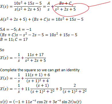𝑋﷐𝑠﷯=﷐10﷐𝑠﷮2﷯+15𝑠−5﷮𝑠﷐﷐𝑠﷮2﷯+2𝑠+5﷯﷯=﷐𝐴﷮𝑠﷯+﷐𝐵𝑠+𝐶﷮﷐𝑠﷮2﷯+2𝑠+5﷯

𝐴﷐﷐𝑠﷮2﷯+2𝑠+5﷯+﷐𝐵𝑠+𝐶﷯𝑠=10﷐𝑠﷮2﷯+15𝑠−5

5𝐴=−5;𝐴=−1
﷐𝐵𝑠+𝐶﷯𝑠−﷐𝑠﷮2﷯−2𝑠−5=10﷐𝑠﷮2﷯+15𝑠−5
𝐵=11;𝐶=17

So
𝑋﷐𝑠﷯=−﷐1﷮𝑠﷯+﷐11𝑠+17﷮﷐𝑠﷮2﷯+2𝑠+5﷯

Complete the square so we can get an identity
𝑋﷐𝑠﷯=−﷐1﷮𝑠﷯+﷐11﷐𝑠+1﷯+6﷮﷐﷐𝑠+1﷯﷮2﷯+4﷯
𝑋﷐𝑠﷯=−﷐1﷮𝑠﷯+11﷐﷐𝑠+1﷯﷮﷐﷐𝑠+1﷯﷮2﷯+﷐2﷮2﷯﷯+3﷐2﷮﷐﷐𝑠+1﷯﷮2﷯+﷐2﷮2﷯﷯

𝑥﷐𝑡﷯=﷐−1+11﷐𝑒﷮−𝑡﷯﷐cos﷮2𝑡﷯+3﷐𝑒﷮−𝑡﷯﷐sin﷮2𝑡﷯﷯𝑢(𝑡)
Ink Drawings
Ink Drawings
