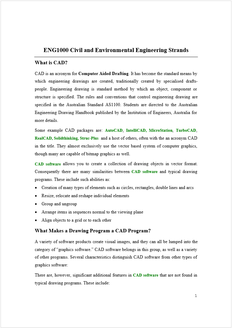 Machine generated alternative text:
ENG1000 Civil and Environmental Engineering Strands 
What is CAD? 
CAD is an acronym for 
Computer Aided Drafting
. It has become the standard means by 
which engineering drawings are created, traditionally created by specialised drafts-
people. Engineering drawing is standard method by which an object, component or 
structure is specified. The rules and conventions that control engineering drawing are 
specified in the Australian Standard AS1100. Students are directed to the Australian 
Engineering Drawing Handbook published by the Institution of Engineers, Australia for 
more details. 
Some example CAD packages are: 
AutoCAD
, 
IntelliCAD, MicroStation
, 
TurboCAD
, 
RealCAD, Solidthinking, Struc-Plus 
 and a host of others, often with the an acronym CAD 
in the title. They almost exclusively use the vector based system of computer graphics, 
though many are capable of bitmap graphics as well. 
CAD software
 allows you to create a collection of drawing objects in vector format. 
Consequently there are many similarities between 
CAD software
 and typical drawing 
programs. These include such abilities as: 
 
Creation of many types of elements such as circles, rectangles, double lines and arcs 
 
Resize, relocate and reshape individual elements 
 
Group and ungroup 
 
Arrange items in sequences normal to the viewing plane 
 
Align objects to a grid or to each other 
What Makes a Drawing Program a CAD Program? 
A variety of software products create visual images, and they can all be lumped into the 
category of “graphics software.” CAD software belongs in this group, as well as a variety 
of other programs. Several characteristics distinguish CAD software from other types of 
graphics software: 
There are, however, significant additional features in 
CAD software
 that are not found in 
typical drawing programs. These include: 
