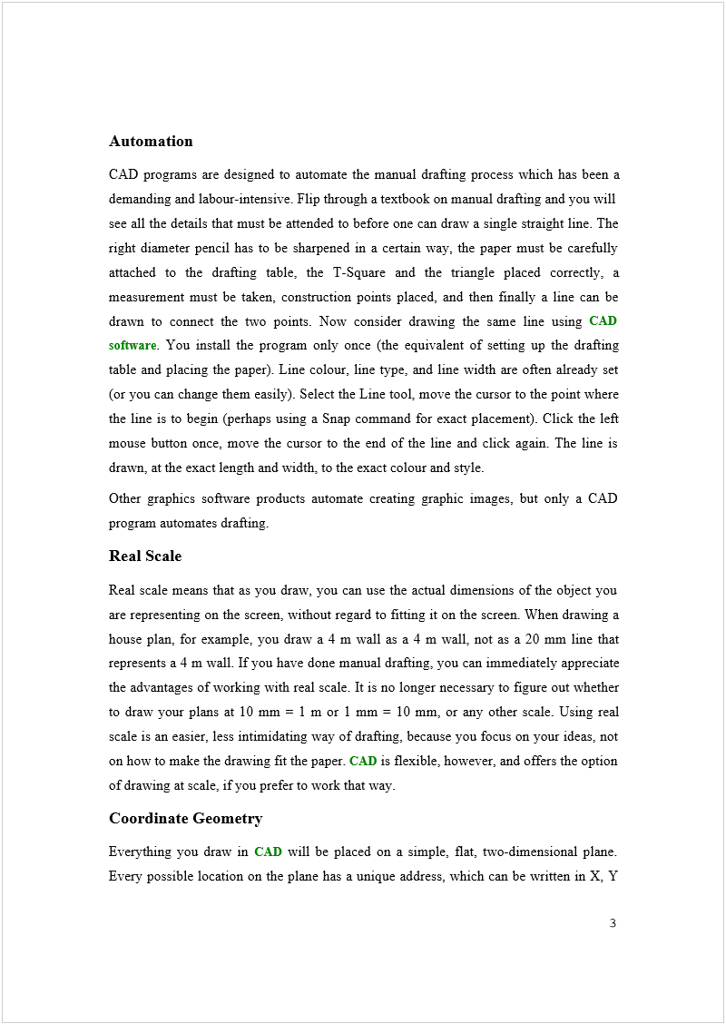 Machine generated alternative text:
Automation 
CAD programs are designed to automate the manual drafting process which has been a 
demanding and labour-intensive. Flip through a textbook on manual drafting and you will 
see all the details that must be attended to before one can draw a single straight line. The 
right diameter pencil has to be sharpened in a certain way, the paper must be carefully 
attached to the drafting table, the T-Square and the triangle placed correctly, a 
measurement must be taken, construction points placed, and then finally a line can be 
drawn to connect the two points. Now consider drawing the same line using 
CAD 
software
. You install the program only once (the equivalent of setting up the drafting 
table and placing the paper). Line colour, line type, and line width are often already set 
(or you can change them easily). Select the Line tool, move the cursor to the point where 
the line is to begin (perhaps using a Snap command for exact placement). Click the left 
mouse button once, move the cursor to the end of the line and click again. The line is 
drawn, at the exact length and width, to the exact colour and style. 
Other graphics software products automate creating graphic images, but only a CAD 
program automates drafting. 
Real Scale 
Real scale means that as you draw, you can use the actual dimensions of the object you 
are representing on the screen, without regard to fitting it on the screen. When drawing a 
house plan, for example, you draw a 4 m wall as a 4 m wall, not as a 20 mm line that 
represents a 4 m wall. If you have done manual drafting, you can immediately appreciate 
the advantages of working with real scale. It is no longer necessary to figure out whether 
to draw your plans at 10 mm = 1 m or 1 mm = 10 mm, or any other scale. Using real 
scale is an easier, less intimidating way of drafting, because you focus on your ideas, not 
on how to make the drawing fit the paper. 
CAD
 is flexible, however, and offers the option 
of drawing at scale, if you prefer to work that way. 
Coordinate Geometry 
Everything you draw in 
CAD
 will be placed on a simple, flat, two-dimensional plane. 
Every possible location on the plane has a unique address, which can be written in X, Y 

