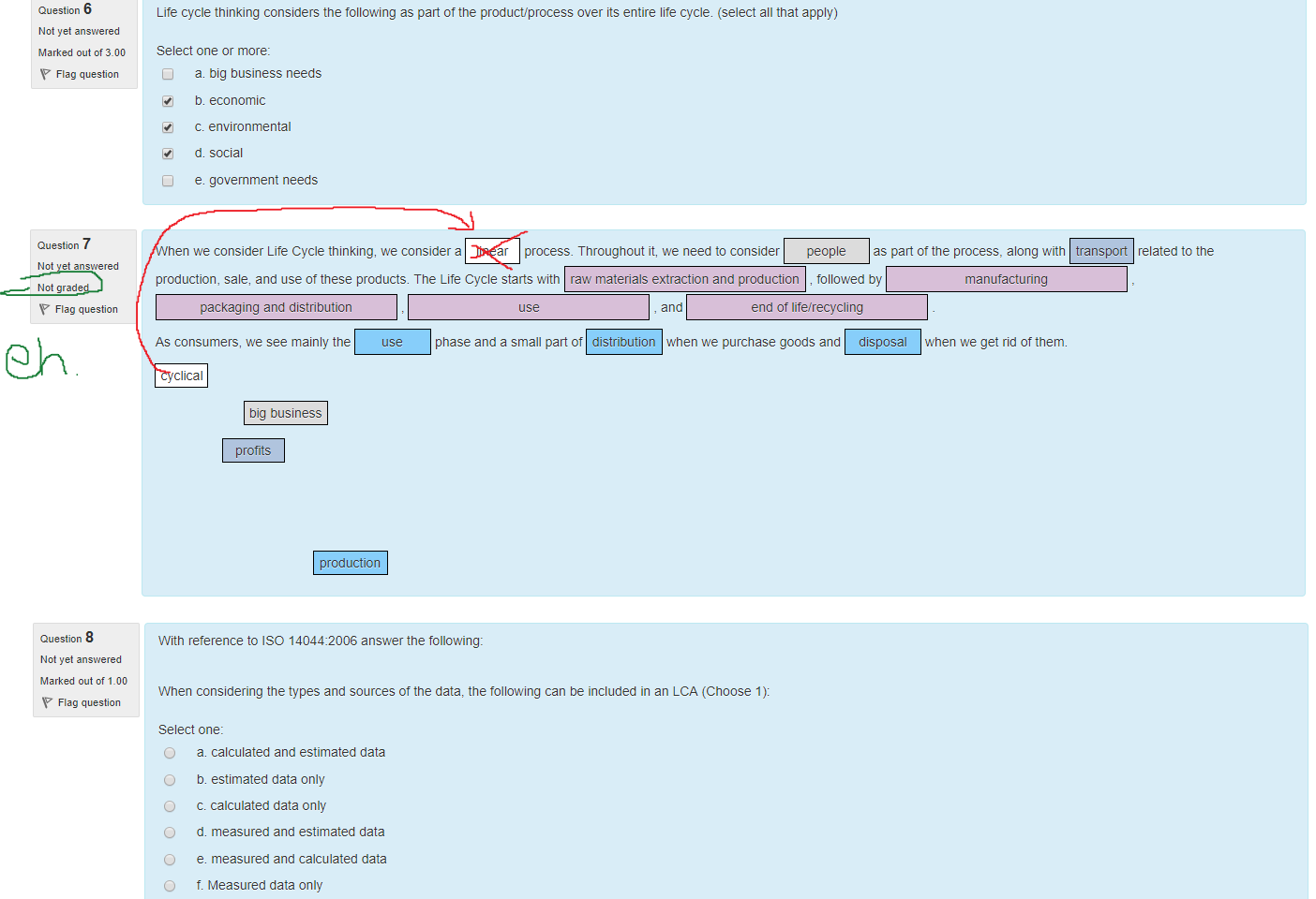 Untitled picture.png Machine generated alternative text:
Question 6 
Not yet answered 
Marked out of 3.00 
Flag question 
Lite cycle thinking considers the following as pan of the product/process over ts entire lite cycle. (select all that apply) 
Select one or more: 
a big business needs 
5. economic 
c. environmental 
d. social 
e. government needs 

Untitled picture.png Machine generated alternative text:
Question 7 
Not yet answered 
Not graded 
Flag question 
When we consider Lite Cycle thinking, we considera linear process. Throughout it, we need to consider 
people 
as pan ot the process, along with 
transport 
related to the 
production, sale, and use ot these products. T ne Lite Cycle starts witn raw materials extraction and production followed by 
packaging and distribution 
As consumers, we see mainly the 
cyclical 
big business 
profits 
production 
, and 
end of life/recycling 
use 
phase and a small part of distribution when we purchase goods and disposal 
manufacturing 
when we get rid of them. 

Untitled picture.png Machine generated alternative text:
Question 8 
Not yet answered 
Marked out of 1_00 
Flag question 
Witn reference to ISO 14044:2006 answer the following: 
When considering the types and sources of the data, the following can be included in an LCA (Choose 1): 
Select one: 
O 
O 
O 
O 
O 
O 
O 
a calculated and estimated data 
5. estimated data only 
c. calculated data only 
d. measured and estimated data 
e. measured and calculated data 
t. Measured data only 
g. measured, calculated and estimated data 
n fabricated data that sells the development 
Ink Drawings
Ink Drawings
Ink Drawings
Ink Drawings
￼
￼
￼
￼
