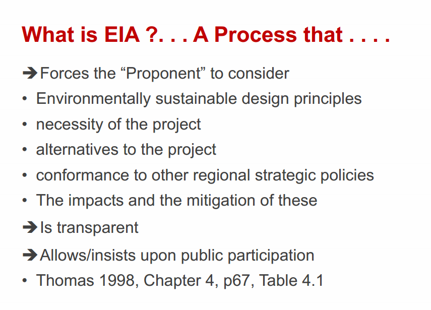Machine generated alternative text:
What is EIA ?... A Process that 
Forces the "Proponent" to consider 
• Environmentally sustainable design principles 
• necessity of the project 
• alternatives to the project 
• conformance to other regional strategic policies 
• The impacts and the mitigation of these 
Is transparent 
"Allows/insists upon public participation 
• Thomas 1998, Chapter 4, p67, Table 4.1 
