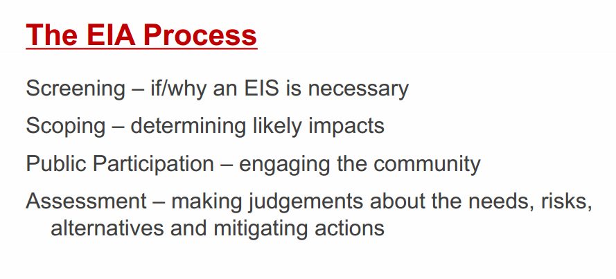 Machine generated alternative text:
The EIA Process 
Screening — if/why an EIS is necessary 
Scoping — determining likely impacts 
Public Participation — engaging the community 
Assessment — making judgements about the needs, risks, 
alternatives and mitigating actions 