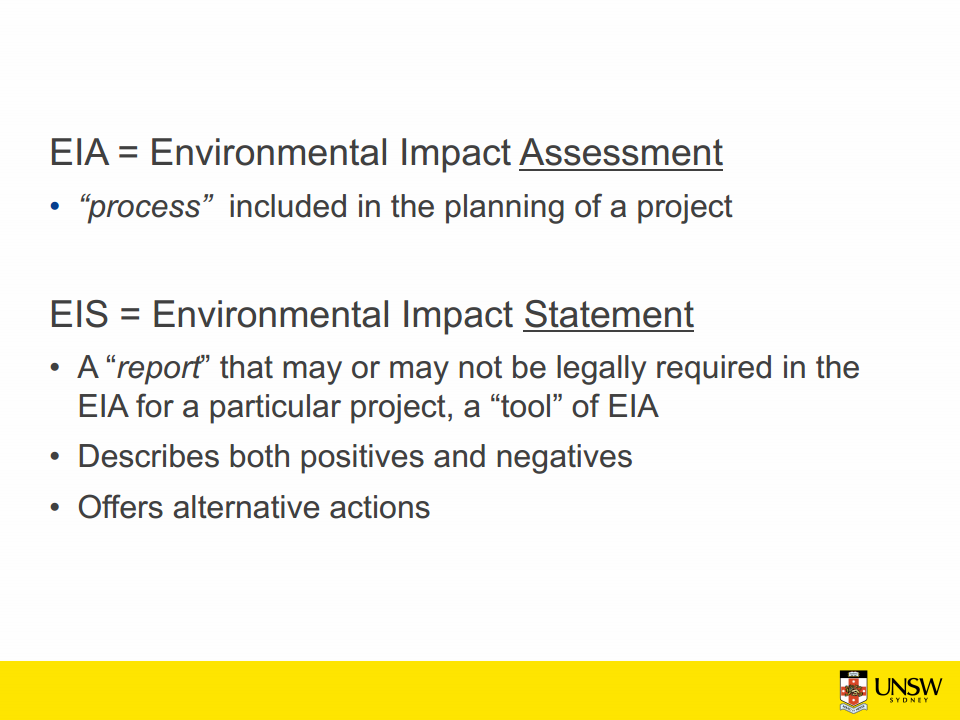 Machine generated alternative text:
EIA = Environmental Impact Assessment 
• "process" included in the planning of a project 
EIS = Environmental Impact Statement 
• A "report' that may or may not be legally required in the 
EIA for a particular project, a "tool" of EIA 
• Describes both positives and negatives 
• Offers alternative actions 
UNSW 