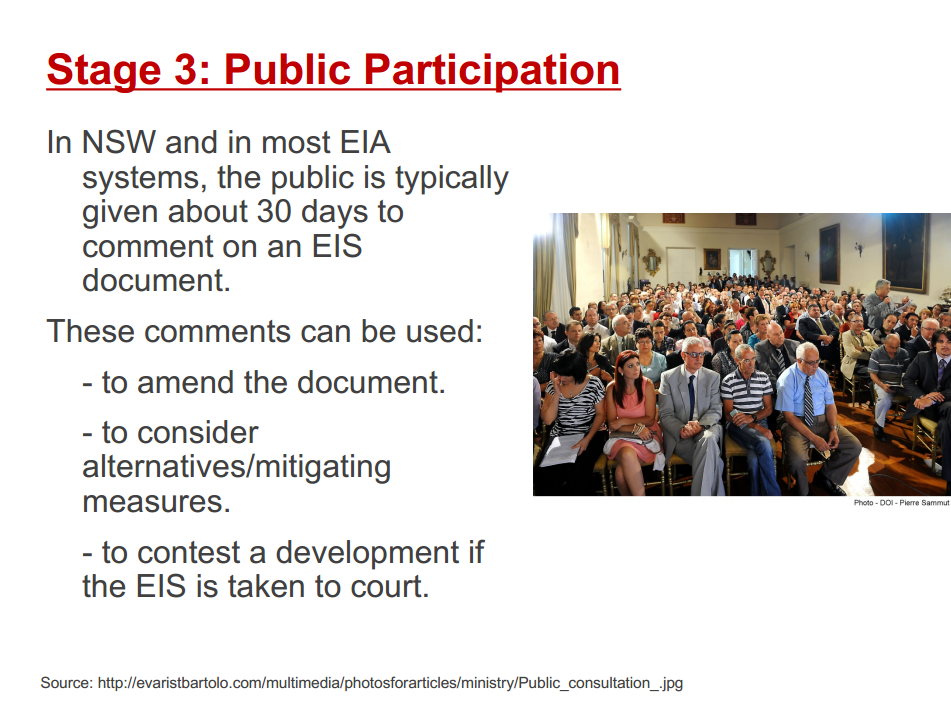Machine generated alternative text:
Stage 3: Public Participation 
In NSW and in most EIA 
systems, the public is typically 
given about 30 days to 
comment on an EIS 
document. 
These comments can be used: 
- to amend the document. 
- to consider 
alternatives/mitigating 
measures. 
- to contest a development if 
the EIS is taken to court. 
Source: http://evaristbartolo.com/multimedia/photosforarticles/ministry/public_consultation_.jpg 