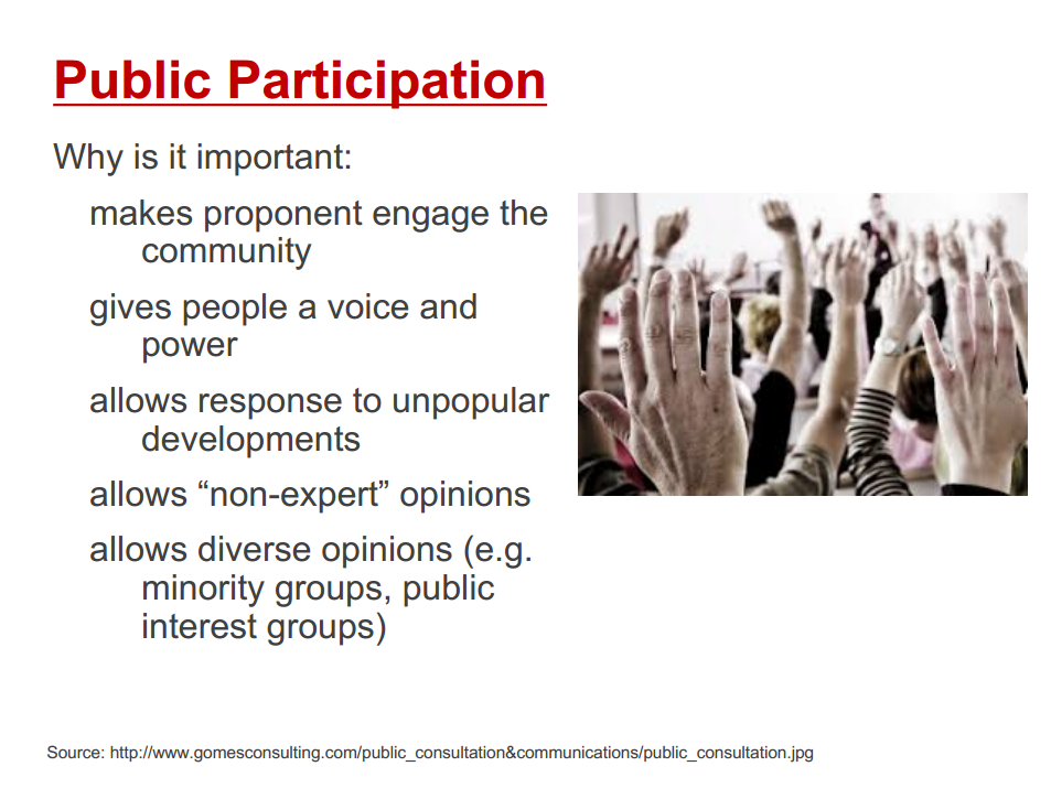 Machine generated alternative text:
Public Participation 
Why is it important: 
makes proponent engage the 
community 
gives people a voice and 
power 
allows response to unpopular 
developments 
allows "non-expert" opinions 
allows diverse opinions (e.g. 
minority groups, public 
interest groups) 
Source: http://www.gomesconsulting.com/public_consultation&communications/public_consultation.jpg 
