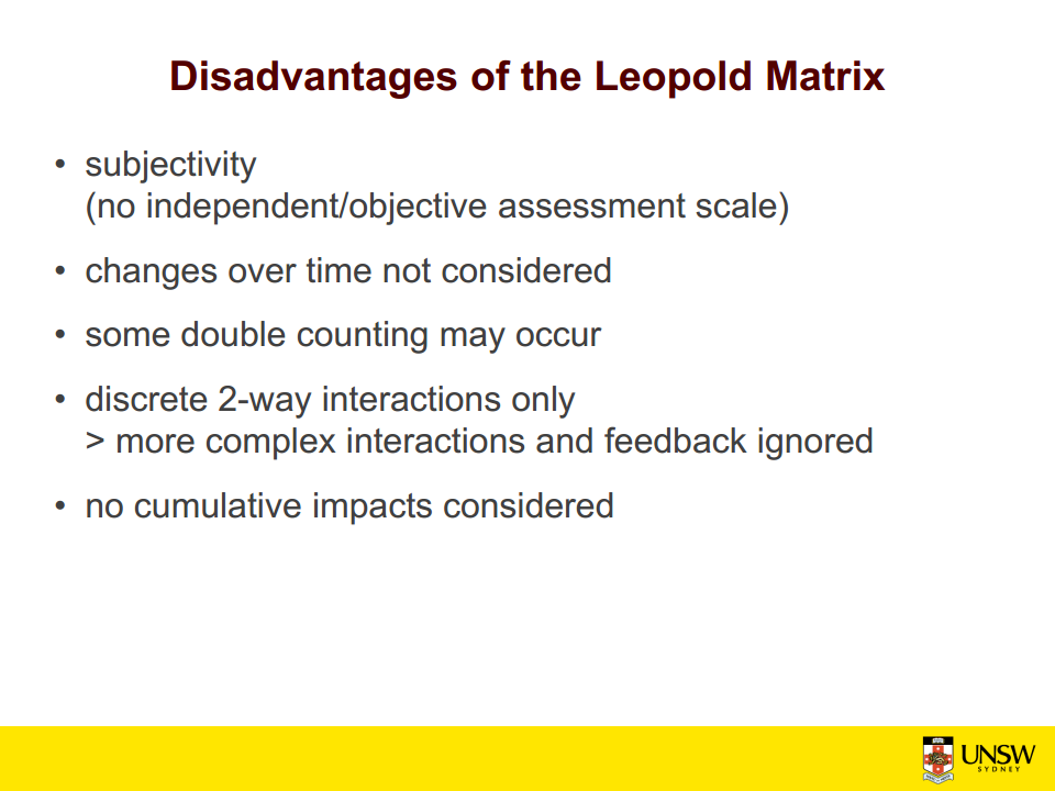 Machine generated alternative text:
Disadvantages of the Leopold Matrix 
• subjectivity 
(no independent/objective assessment scale) 
• changes over time not considered 
• some double counting may occur 
• discrete 2-way interactions only 
> more complex interactions and feedback ignored 
• no cumulative impacts considered 