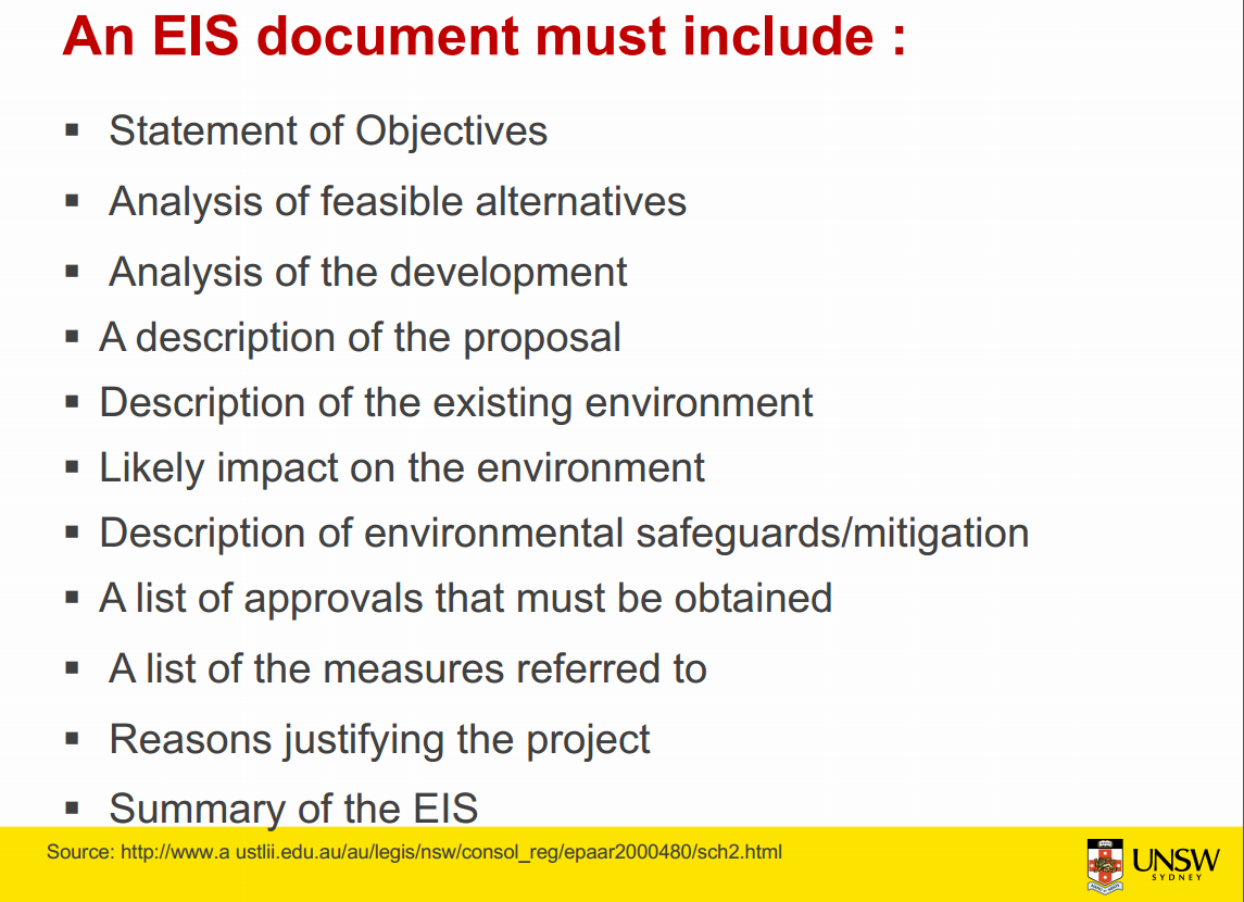 Machine generated alternative text:
An EIS document must include : 
• Statement of Objectives 
• Analysis of feasible alternatives 
• Analysis of the development 
• A description of the proposal 
• Description of the existing environment 
• Likely impact on the environment 
• Description of environmental safeguards/mitigation 
• A list of approvals that must be obtained 
• Alist of the measures referred to 
• Reasons justifying the project 
• Summary of the EIS 
Source: http://www.a ustlii.edu.au/au/legis/nsw/consol_reg/epaar2000480/sch2.html 
UNSW 