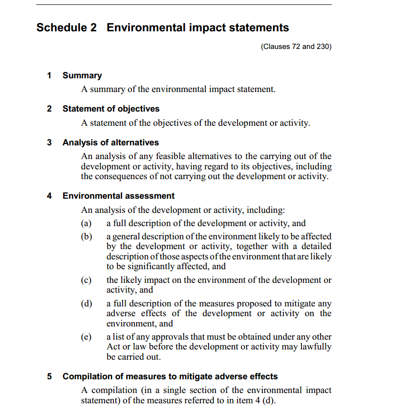 Machine generated alternative text:
Schedule 2 Environmental impact statements 
1 
2 
3 
4 
5 
(Clauses 72 and 23()) 
Summary 
A summary of the environmental impact statement. 
Statement of objectives 
A statement of the objectives of the development or activity. 
Analysis of alternatives 
An analysis of any feasible alternatives to the carrymg out of the 
development or activity, having regard to its objectives, including 
the consequences of not carrying out the development or activity. 
Environmental assessment 
An analysis of the development or activity, including: 
(a) 
(b) 
(c) 
(d) 
(e) 
a full description ofthe development or activity, and 
a general description of the environment likely to be affected 
by the development or activity, together with a detailed 
description ofthose aspects ofthe environment that are likely 
to be significantly affected, and 
the likely impact on the environment of the development or 
activity, and 
a full description of the measures proposed to mitigate any 
adverse effects of the development or activity on the 
environment, and 
a list of any approvals that must be obtained under any other 
Act or law before the development or activity may lawfully 
be carried out. 
Compilation of measures to mitigate adverse effects 
A compilation (in a single section of the environmental impact 
statement) ofthe measures referred to in item 4 (d). 