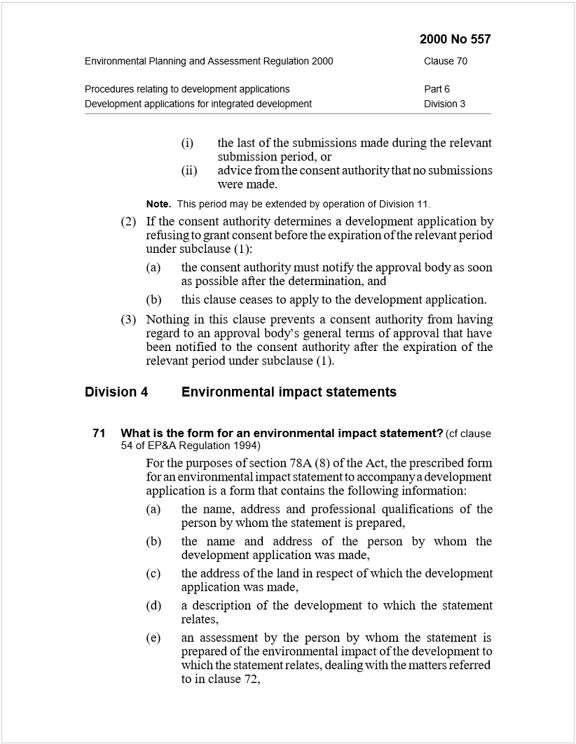 Machine generated alternative text:
2000 No 557
Environmental Planning and Assessment Regulation 2000Clause 70
Procedures relating to development applicationsPart 6
Development applications for integrated developmentDivision 3
(i)the last of the submissions made during the relevant
submission period, or
(ii)advice from the consent authority that no submissions
were made.
Note.
  This period may be extended by operation of Division 11.
(2)If the consent authority determines a development application by
refusing to grant consent before the expiration of the relevant period
under subclause (1):
(a)the consent authority must notify the approval body as soon
as possible after the determination, and
(b)this clause ceases to apply to the development application.
(3)Nothing in this clause prevents a consent authority from having
regard to an approval body’s general terms of approval that have
been notified to the consent authority after the expiration of the
relevant period under subclause (1).
Division 4Environmental impact statements
71What is the form for an environmental impact statement?
 
(cf clause
54 of EP&A Regulation 1994)
For the purposes of section 78A (8) of the Act, the prescribed form
for an environmental impact statement to accompany a development
application is a form that contains the following information:
(a)the name, address and professional qualifications of the
person by whom the statement is prepared,
(b)the name and address of the person by whom the
development application was made,
(c)the address of the land in respect of which the development
application was made,
(d)a description of the development to which the statement
relates,
(e)an assessment by the person by whom the statement is
prepared of the environmental impact of the development to
which the statement relates, dealing with the matters referred
to in clause 72,
