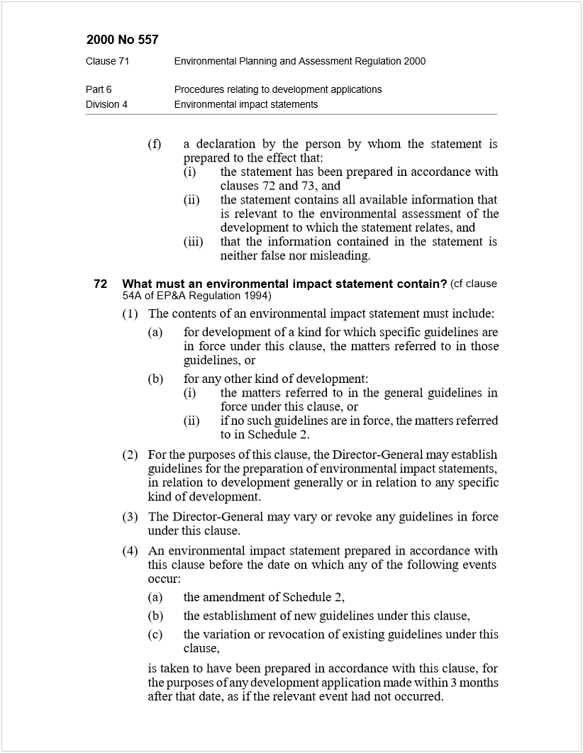 Machine generated alternative text:
2000 No 557
Clause 71Environmental Planning and Assessment Regulation 2000
Part 6Procedures relating to development applications
Division 4Environmental impact statements
(f)a declaration by the person by whom the statement is
prepared to the effect that:
(i)the statement has been prepared in accordance with
clauses 72 and 73, and
(ii)the statement contains all available information that
is relevant to the environmental assessment of the
development to which the statement relates, and
(iii)that the information contained in the statement is
neither false nor misleading.
72What must an environmental impact statement contain?
 
(cf clause
54A of EP&A Regulation 1994)
(1)The contents of an environmental impact statement must include:
(a)for development of a kind for which specific guidelines are
in force under this clause, the matters referred to in those
guidelines, or
(b)for any other kind of development:
(i)the matters referred to in the general guidelines in
force under this clause, or
(ii)if no such guidelines are in force, the matters referred
to in Schedule 2.
(2)For the purposes of this clause, the Director-General may establish
guidelines for the preparation of environmental impact statements,
in relation to development generally or in relation to any specific
kind of development.
(3)The Director-General may vary or revoke any guidelines in force
under this clause.
(4)An environmental impact statement prepared in accordance with
this clause before the date on which any of the following events
occur:
(a)the amendment of Schedule 2,
(b)the establishment of new guidelines under this clause,
(c)the variation or revocation of existing guidelines under this
clause,
is taken to have been prepared in accordance with this clause, for
the purposes of any development application made within 3 months
after that date, as if the relevant event had not occurred.
